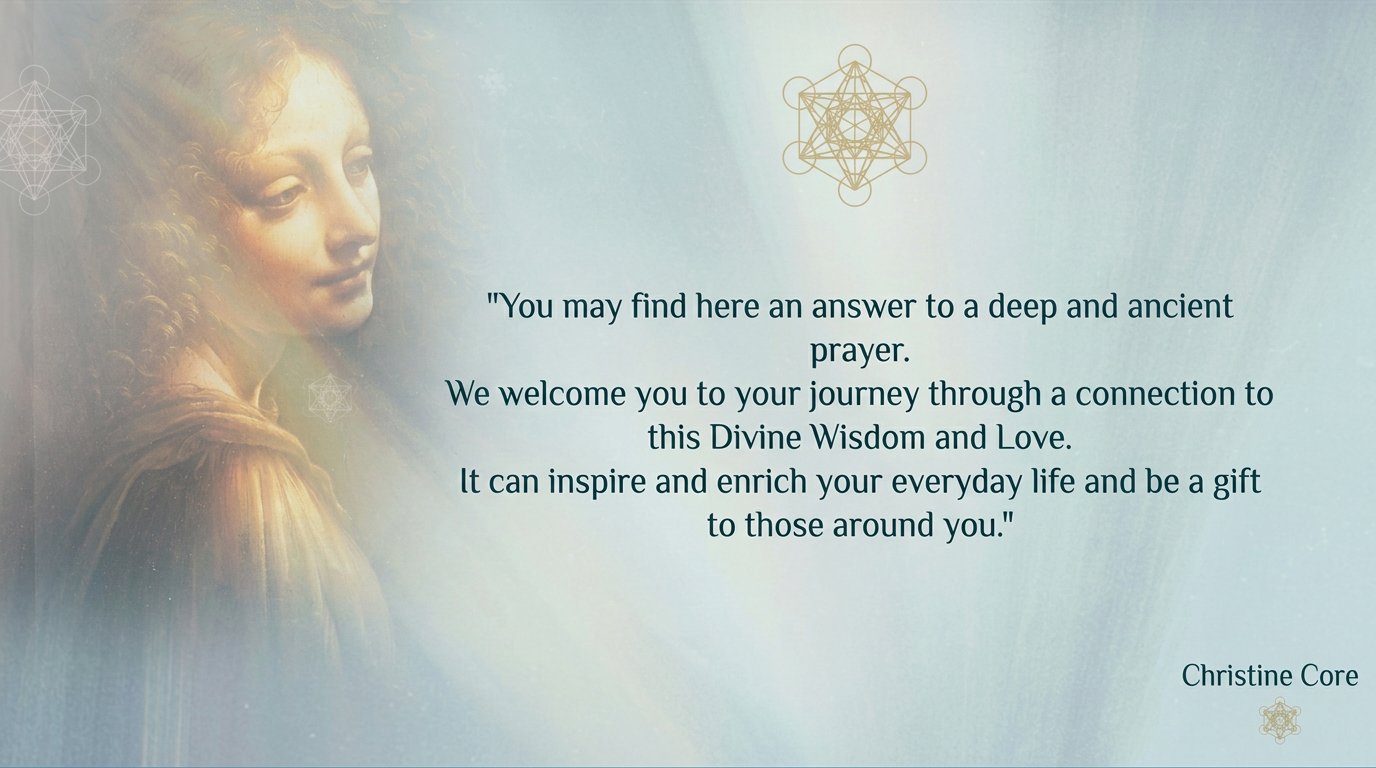 Christine Core quote: You may find here an answer to a deep and ancient prayer. We welcome you to your journey through a connection to this Divine Wisdom and Love.